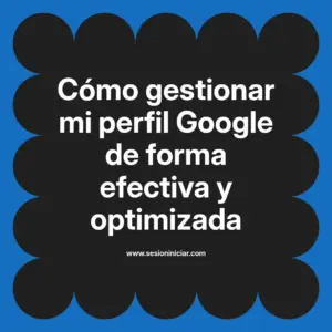 Cómo gestionar mi perfil Google de forma efectiva y optimizada