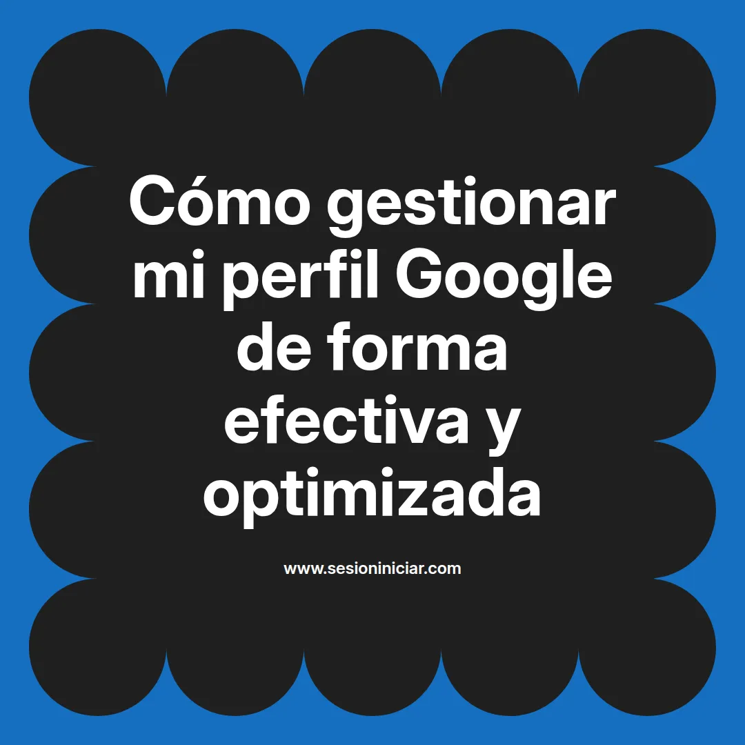 Cómo gestionar mi perfil Google de forma efectiva y optimizada